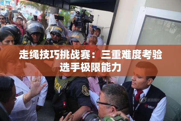走绳技巧挑战赛：三重难度考验选手极限能力