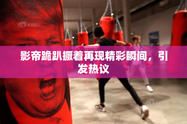 影帝跪趴撅着再现精彩瞬间，引发热议