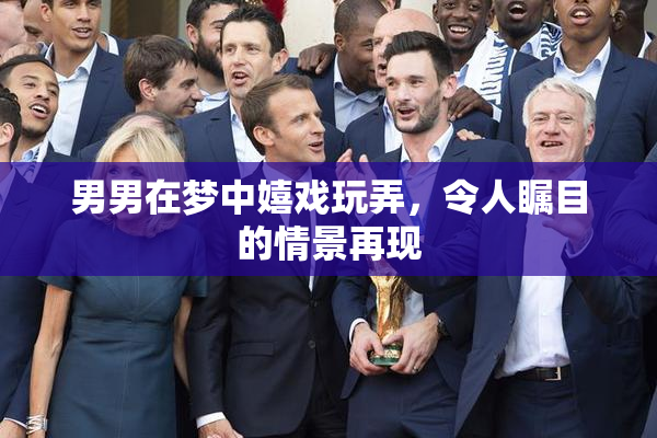 男男在梦中嬉戏玩弄，令人瞩目的情景再现