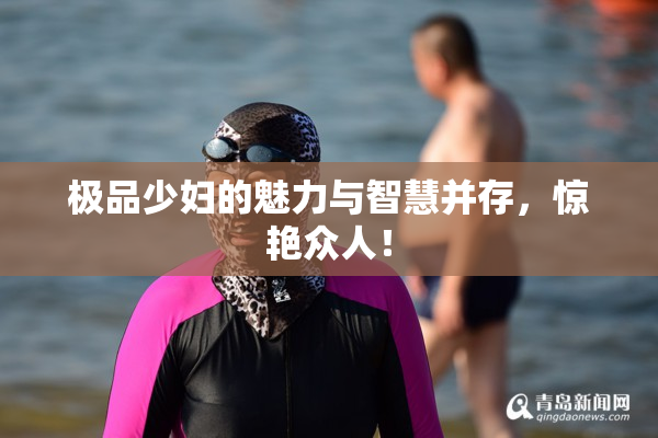 极品少妇的魅力与智慧并存，惊艳众人！