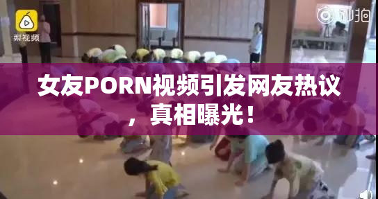 女友PORN视频引发网友热议，真相曝光！