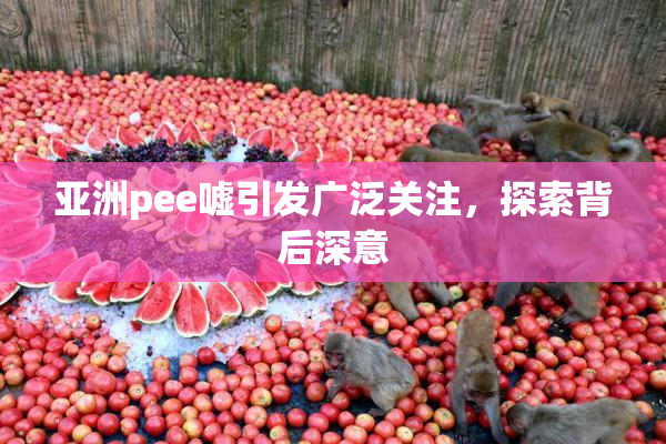 亚洲pee嘘引发广泛关注，探索背后深意