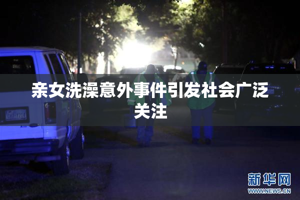 亲女洗澡意外事件引发社会广泛关注