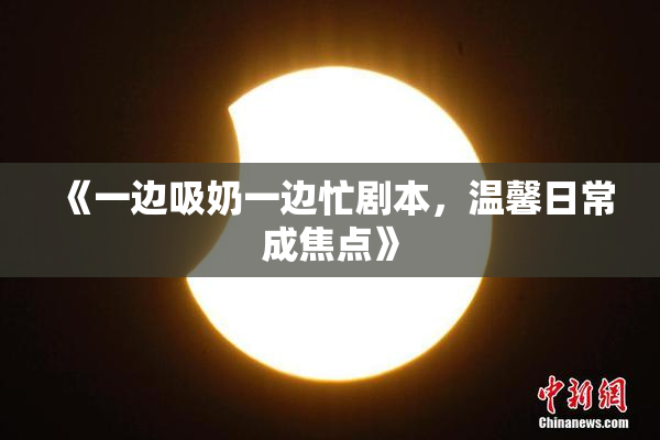 《一边吸奶一边忙剧本，温馨日常成焦点》