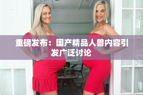 重磅发布：国产精品人兽内容引发广泛讨论
