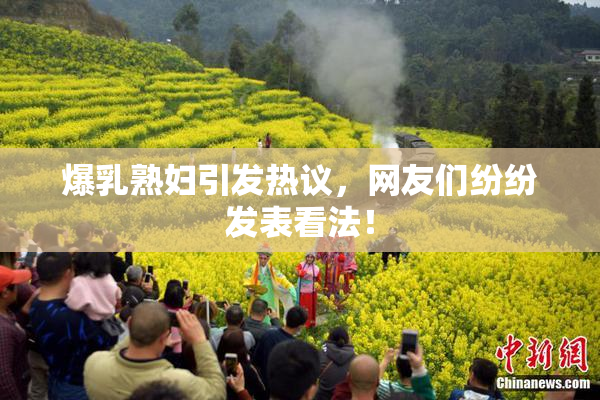 爆乳熟妇引发热议，网友们纷纷发表看法！