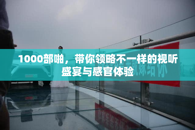 1000部啪，带你领略不一样的视听盛宴与感官体验