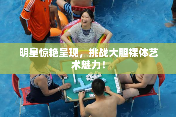 明星惊艳呈现，挑战大胆裸体艺术魅力！