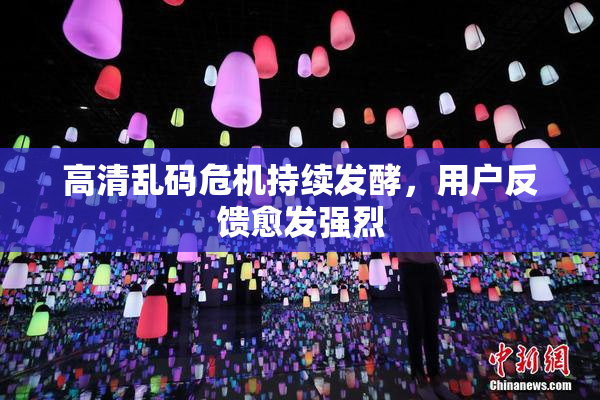 高清乱码危机持续发酵，用户反馈愈发强烈