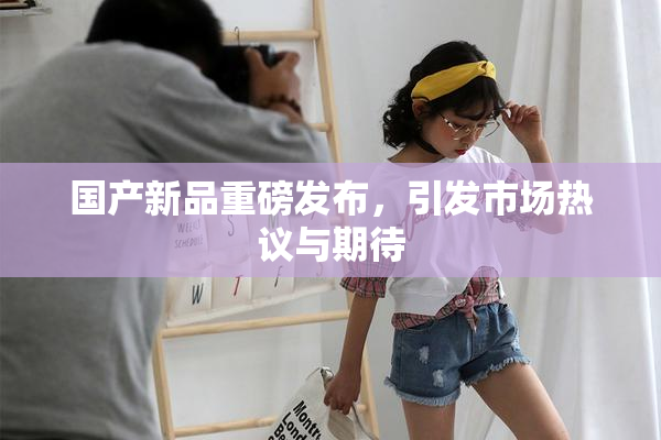 国产新品重磅发布，引发市场热议与期待
