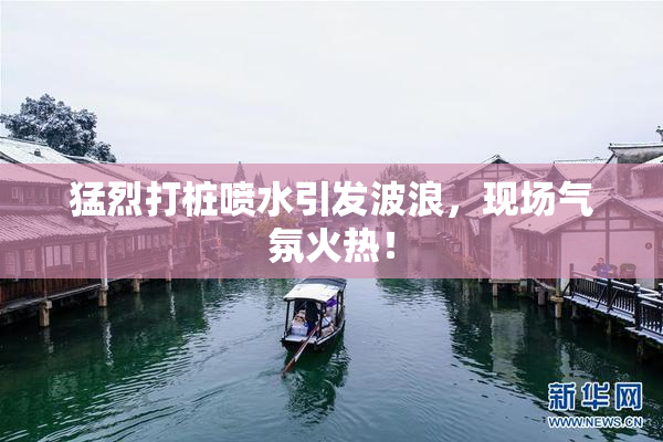 猛烈打桩喷水引发波浪，现场气氛火热！