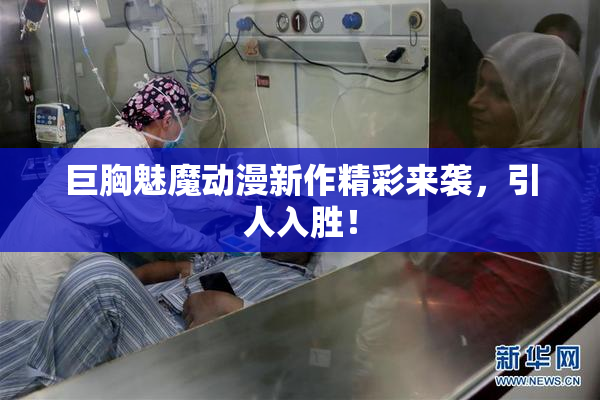 巨胸魅魔动漫新作精彩来袭，引人入胜！