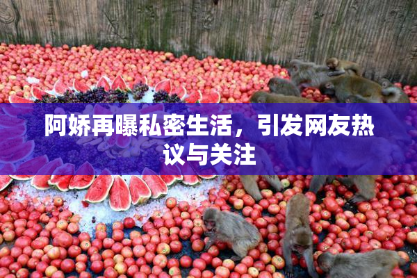 阿娇再曝私密生活，引发网友热议与关注