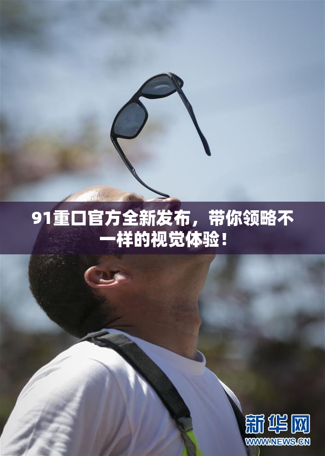 91重口官方全新发布，带你领略不一样的视觉体验！