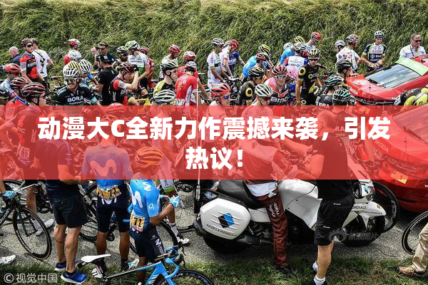 动漫大C全新力作震撼来袭，引发热议！