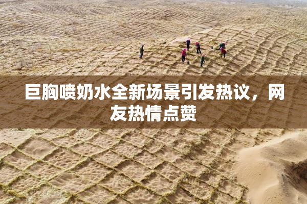 巨胸喷奶水全新场景引发热议，网友热情点赞