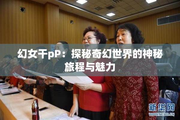 幻女干pP：探秘奇幻世界的神秘旅程与魅力