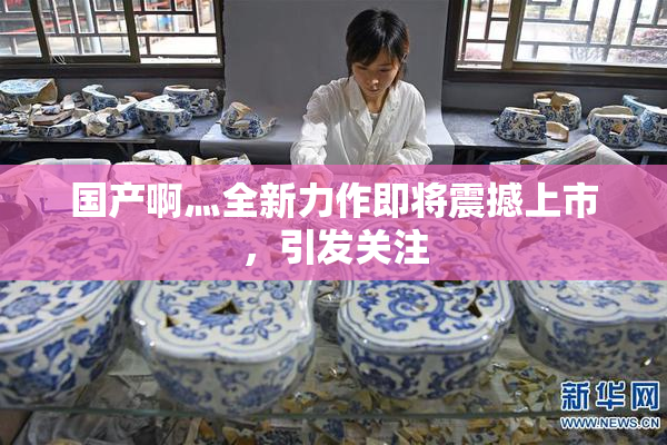 国产啊灬全新力作即将震撼上市，引发关注