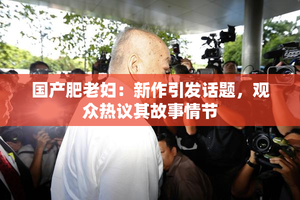 国产肥老妇：新作引发话题，观众热议其故事情节