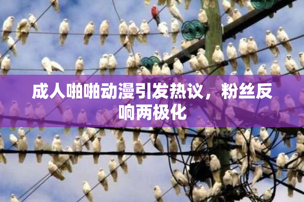 成人啪啪动漫引发热议，粉丝反响两极化