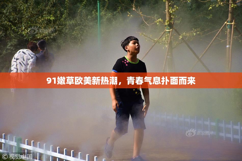 91嫩草欧美新热潮，青春气息扑面而来