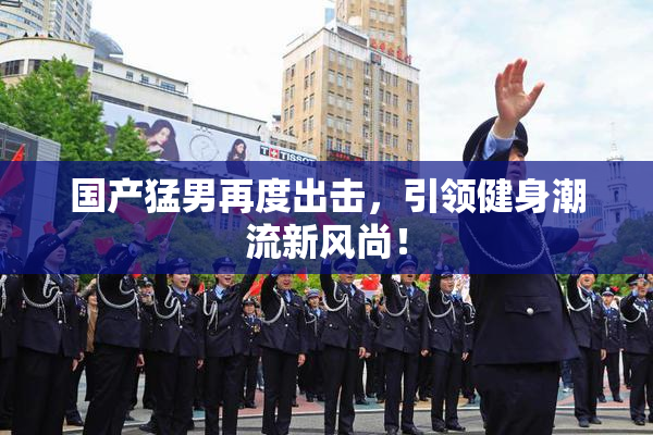 国产猛男再度出击，引领健身潮流新风尚！