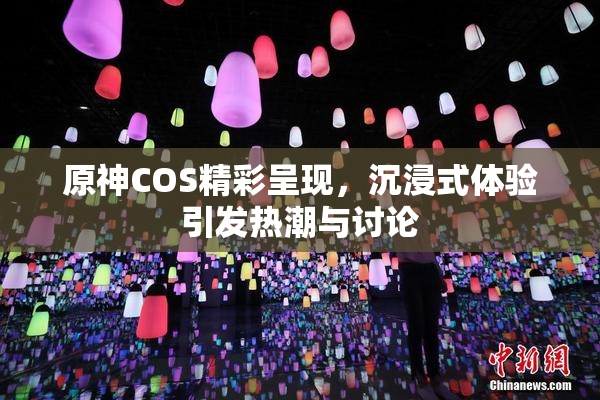 原神COS精彩呈现，沉浸式体验引发热潮与讨论