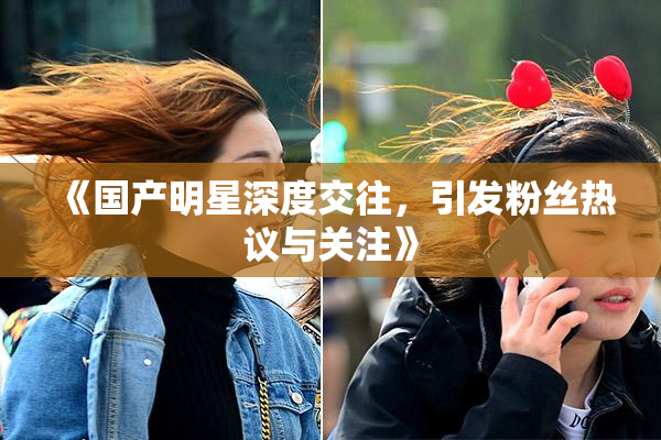 《国产明星深度交往，引发粉丝热议与关注》