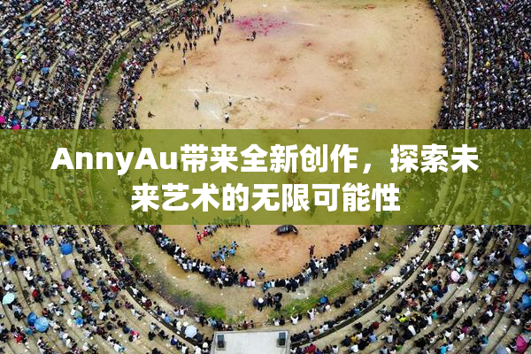 AnnyAu带来全新创作，探索未来艺术的无限可能性