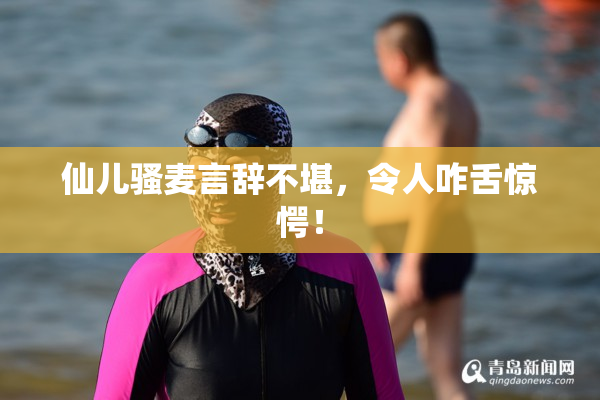 仙儿骚麦言辞不堪，令人咋舌惊愕！