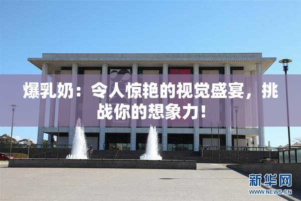 爆乳奶：令人惊艳的视觉盛宴，挑战你的想象力！