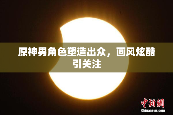 原神男角色塑造出众，画风炫酷引关注