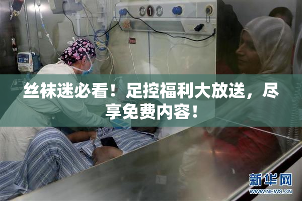 丝袜迷必看！足控福利大放送，尽享免费内容！