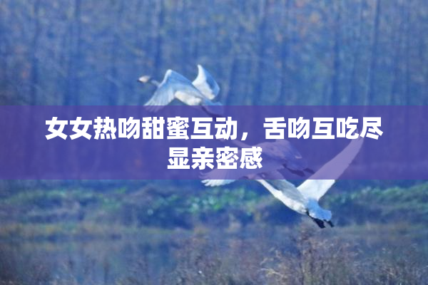 女女热吻甜蜜互动，舌吻互吃尽显亲密感