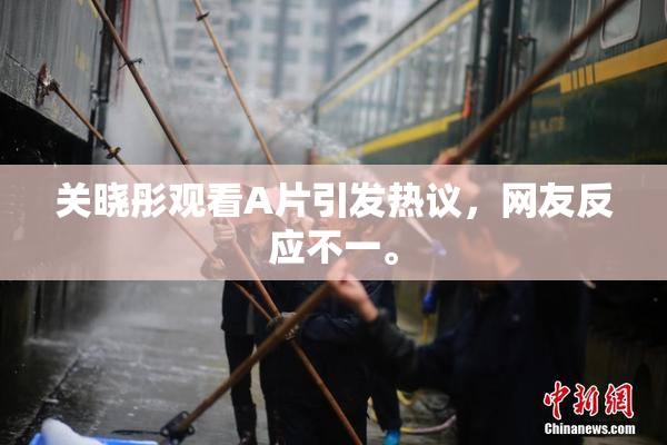 关晓彤观看A片引发热议，网友反应不一。