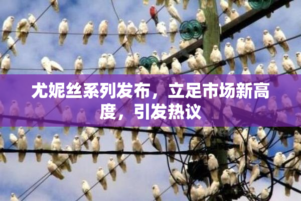 尤妮丝系列发布，立足市场新高度，引发热议