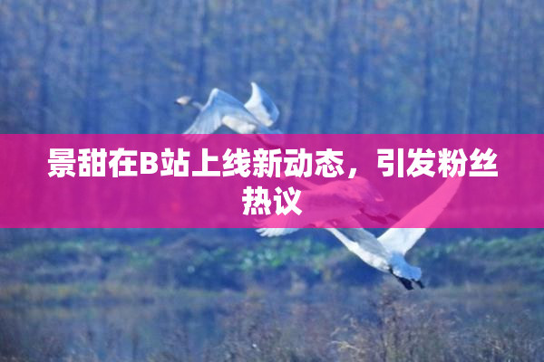 景甜在B站上线新动态，引发粉丝热议