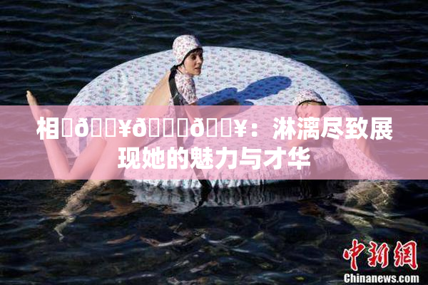 相沢🔥🍑🔥：淋漓尽致展现她的魅力与才华