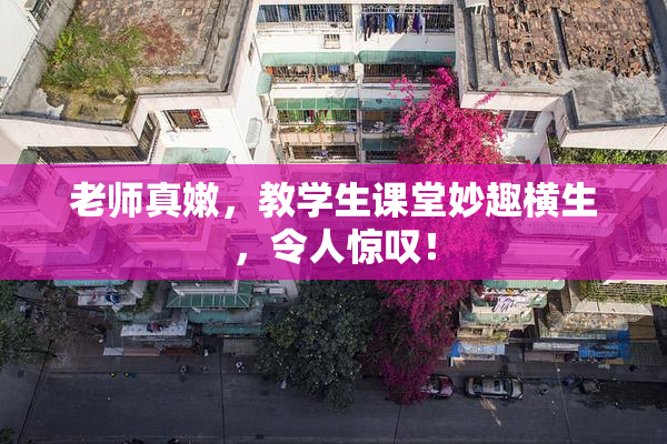 老师真嫩，教学生课堂妙趣横生，令人惊叹！
