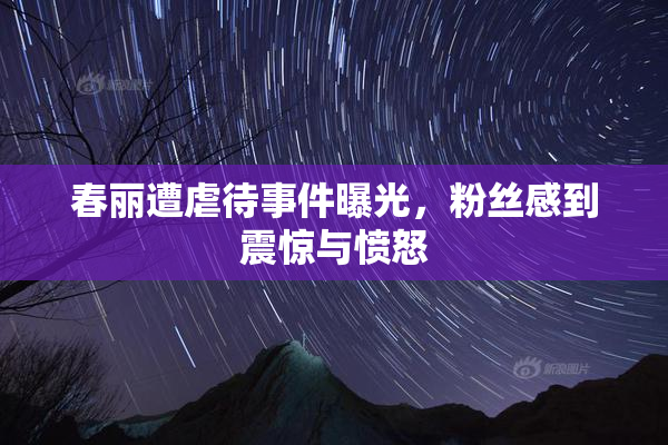 春丽遭虐待事件曝光，粉丝感到震惊与愤怒