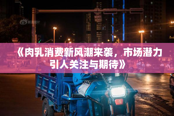 《肉乳消费新风潮来袭，市场潜力引人关注与期待》