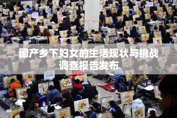 国产乡下妇女的生活现状与挑战调查报告发布