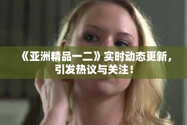 《亚洲精品一二》实时动态更新，引发热议与关注！