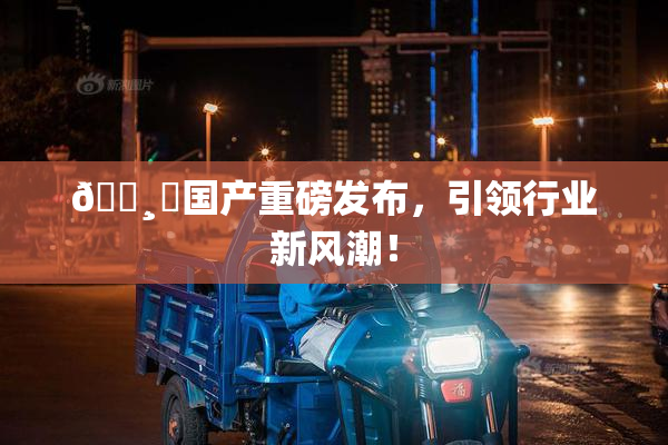 🌸‌国产重磅发布，引领行业新风潮！