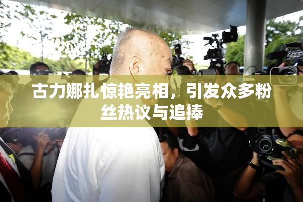 古力娜扎惊艳亮相，引发众多粉丝热议与追捧