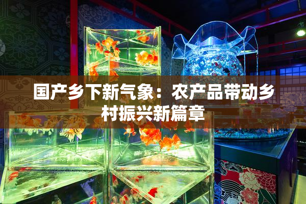 国产乡下新气象：农产品带动乡村振兴新篇章