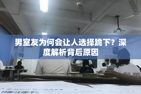 男室友为何会让人选择跪下？深度解析背后原因