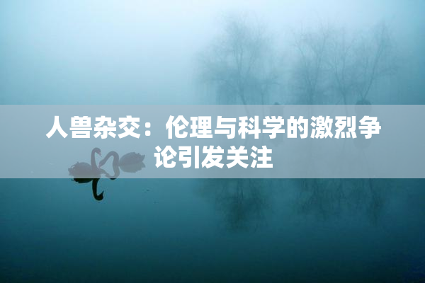 人兽杂交：伦理与科学的激烈争论引发关注