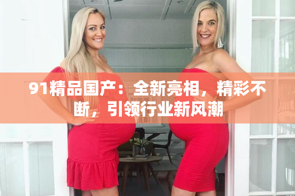 91精品国产：全新亮相，精彩不断，引领行业新风潮