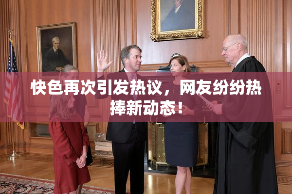 快色再次引发热议，网友纷纷热捧新动态！